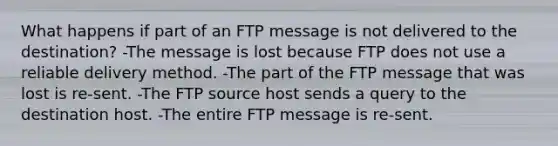 What happens if part of an FTP message is not delivered to the destination? -The message is lost because FTP does not use a reliable delivery method. -The part of the FTP message that was lost is re-sent. -The FTP source host sends a query to the destination host. -The entire FTP message is re-sent.