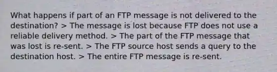 What happens if part of an FTP message is not delivered to the destination? > The message is lost because FTP does not use a reliable delivery method. > The part of the FTP message that was lost is re-sent. > The FTP source host sends a query to the destination host. > The entire FTP message is re-sent.