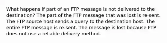 What happens if part of an FTP message is not delivered to the destination? The part of the FTP message that was lost is re-sent. The FTP source host sends a query to the destination host. The entire FTP message is re-sent. The message is lost because FTP does not use a reliable delivery method.