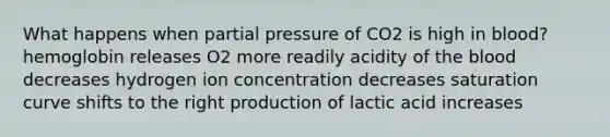 What happens when partial pressure of CO2 is high in blood? hemoglobin releases O2 more readily acidity of <a href='https://www.questionai.com/knowledge/k7oXMfj7lk-the-blood' class='anchor-knowledge'>the blood</a> decreases hydrogen ion concentration decreases saturation curve shifts to the right production of lactic acid increases