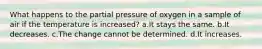 What happens to the partial pressure of oxygen in a sample of air if the temperature is increased? a.It stays the same. b.It decreases. c.The change cannot be determined. d.It increases.