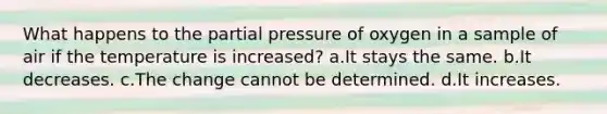 What happens to the partial pressure of oxygen in a sample of air if the temperature is increased? a.It stays the same. b.It decreases. c.The change cannot be determined. d.It increases.