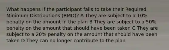 What happens if the participant fails to take their Required Minimum Distributions (RMD)? A They are subject to a 10% penalty on the amount in the plan B They are subject to a 50% penalty on the amount that should have been taken C They are subject to a 20% penalty on the amount that should have been taken D They can no longer contribute to the plan