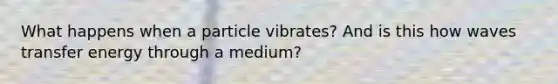 What happens when a particle vibrates? And is this how waves transfer energy through a medium?