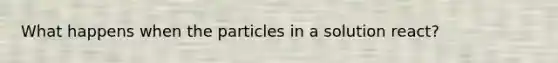 What happens when the particles in a solution react?