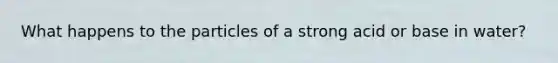 What happens to the particles of a strong acid or base in water?