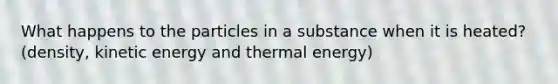 What happens to the particles in a substance when it is heated? (density, kinetic energy and thermal energy)