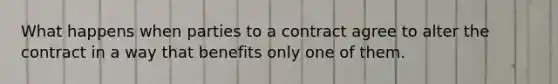 What happens when parties to a contract agree to alter the contract in a way that benefits only one of them.