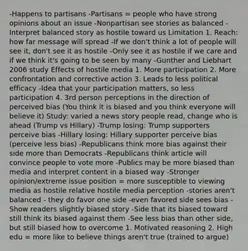 -Happens to partisans -Partisans = people who have strong opinions about an issue -Nonpartisan see stories as balanced -Interpret balanced story as hostile toward us Limitation 1. Reach: how far message will spread -If we don't think a lot of people will see it, don't see it as hostile -Only see it as hostile if we care and if we think it's going to be seen by many -Gunther and Liebhart 2006 study Effects of hostile media 1. More participation 2. More confrontation and corrective action 3. Leads to less political efficacy -Idea that your participation matters, so less participation 4. 3rd person perceptions in the direction of perceived bias (You think it is biased and you think everyone will believe it) Study: varied a news story people read, change who is ahead (Trump vs Hillary) -Trump losing: Trump supporters perceive bias -Hillary losing: Hillary supporter perceive bias (perceive less bias) -Republicans think more bias against their side more than Democrats -Republicans think article will convince people to vote more -Publics may be more biased than media and interpret content in a biased way -Stronger opinion/extreme issue position = more susceptible to viewing media as hostile relative hostile media perception -stories aren't balanced - they do favor one side -even favored side sees bias -Show readers slightly biased story -Side that its biased toward still think its biased against them -See less bias than other side, but still biased how to overcome 1. Motivated reasoning 2. High edu = more like to believe things aren't true (trained to argue)