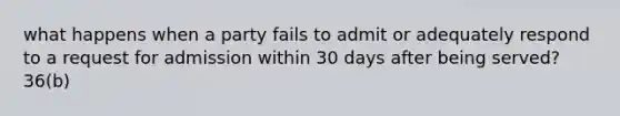 what happens when a party fails to admit or adequately respond to a request for admission within 30 days after being served? 36(b)