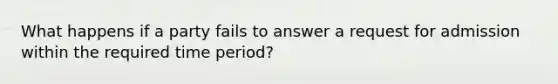 What happens if a party fails to answer a request for admission within the required time period?