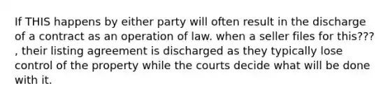 If THIS happens by either party will often result in the discharge of a contract as an operation of law. when a seller files for this??? , their listing agreement is discharged as they typically lose control of the property while the courts decide what will be done with it.