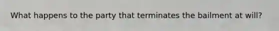 What happens to the party that terminates the bailment at will?
