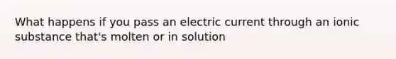 What happens if you pass an electric current through an ionic substance that's molten or in solution