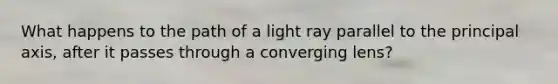 What happens to the path of a light ray parallel to the principal axis, after it passes through a converging lens?