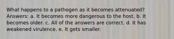 What happens to a pathogen as it becomes attenuated? Answers: a. It becomes more dangerous to the host. b. It becomes older. c. All of the answers are correct. d. It has weakened virulence. e. It gets smaller.