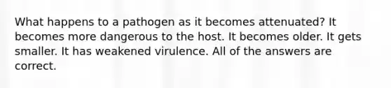 What happens to a pathogen as it becomes attenuated? It becomes more dangerous to the host. It becomes older. It gets smaller. It has weakened virulence. All of the answers are correct.