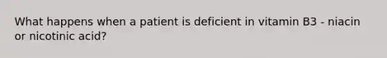 What happens when a patient is deficient in vitamin B3 - niacin or nicotinic acid?