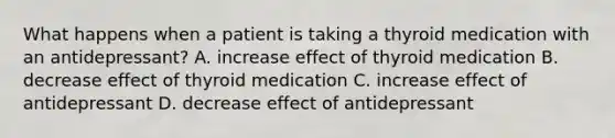 What happens when a patient is taking a thyroid medication with an antidepressant? A. increase effect of thyroid medication B. decrease effect of thyroid medication C. increase effect of antidepressant D. decrease effect of antidepressant