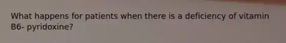 What happens for patients when there is a deficiency of vitamin B6- pyridoxine?