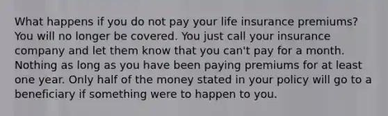 What happens if you do not pay your life insurance premiums? You will no longer be covered. You just call your insurance company and let them know that you can't pay for a month. Nothing as long as you have been paying premiums for at least one year. Only half of the money stated in your policy will go to a beneficiary if something were to happen to you.