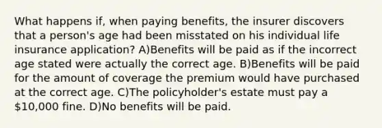 What happens if, when paying benefits, the insurer discovers that a person's age had been misstated on his individual life insurance application? A)Benefits will be paid as if the incorrect age stated were actually the correct age. B)Benefits will be paid for the amount of coverage the premium would have purchased at the correct age. C)The policyholder's estate must pay a 10,000 fine. D)No benefits will be paid.