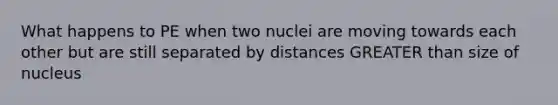 What happens to PE when two nuclei are moving towards each other but are still separated by distances GREATER than size of nucleus