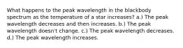 What happens to the peak wavelength in the blackbody spectrum as the temperature of a star increases? a.) The peak wavelength decreases and then increases. b.) The peak wavelength doesn't change. c.) The peak wavelength decreases. d.) The peak wavelength increases.