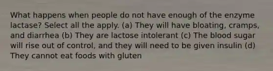 What happens when people do not have enough of the enzyme lactase? Select all the apply. (a) They will have bloating, cramps, and diarrhea (b) They are lactose intolerant (c) The blood sugar will rise out of control, and they will need to be given insulin (d) They cannot eat foods with gluten