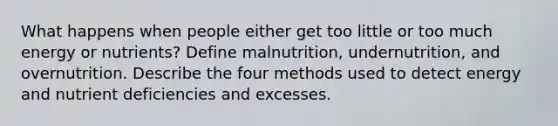 What happens when people either get too little or too much energy or nutrients? Define malnutrition, undernutrition, and overnutrition. Describe the four methods used to detect energy and nutrient deficiencies and excesses.