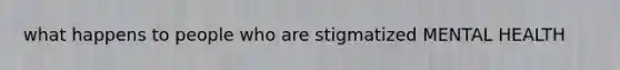 what happens to people who are stigmatized MENTAL HEALTH