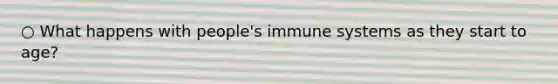 ○ What happens with people's immune systems as they start to age?