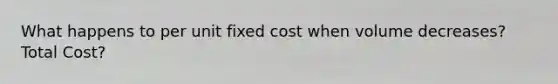 What happens to per unit fixed cost when volume decreases? Total Cost?