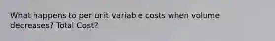 What happens to per unit variable costs when volume decreases? Total Cost?