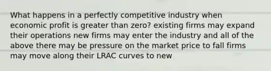 What happens in a perfectly competitive industry when economic profit is greater than zero? existing firms may expand their operations new firms may enter the industry and all of the above there may be pressure on the market price to fall firms may move along their LRAC curves to new