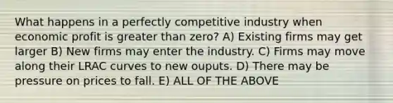 What happens in a perfectly competitive industry when economic profit is greater than zero? A) Existing firms may get larger B) New firms may enter the industry. C) Firms may move along their LRAC curves to new ouputs. D) There may be pressure on prices to fall. E) ALL OF THE ABOVE