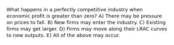 What happens in a perfectly competitive industry when economic profit is greater than zero? A) There may be pressure on prices to fall. B) New firms may enter the industry. C) Existing firms may get larger. D) Firms may move along their LRAC curves to new outputs. E) All of the above may occur.