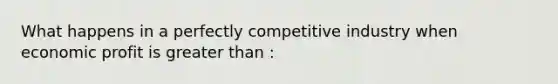 What happens in a perfectly competitive industry when economic profit is greater than :