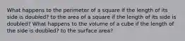 What happens to the perimeter of a square if the length of its side is doubled? to the area of a square if the length of its side is doubled? What happens to the volume of a cube if the length of the side is doubled? to the surface area?