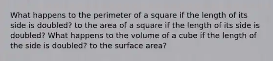 What happens to the perimeter of a square if the length of its side is doubled? to the area of a square if the length of its side is doubled? What happens to the volume of a cube if the length of the side is doubled? to the surface area?