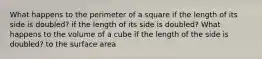 What happens to the perimeter of a square if the length of its side is doubled? if the length of its side is doubled? What happens to the volume of a cube if the length of the side is doubled? to the surface area