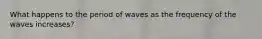 What happens to the period of waves as the frequency of the waves increases?