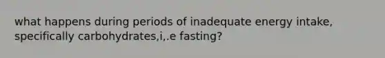 what happens during periods of inadequate energy intake, specifically carbohydrates,i,.e fasting?