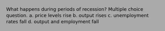 What happens during periods of recession? Multiple choice question. a. price levels rise b. output rises c. unemployment rates fall d. output and employment fall