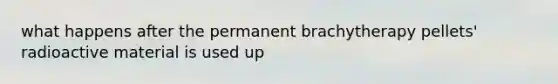 what happens after the permanent brachytherapy pellets' radioactive material is used up