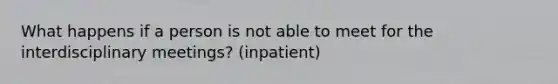 What happens if a person is not able to meet for the interdisciplinary meetings? (inpatient)