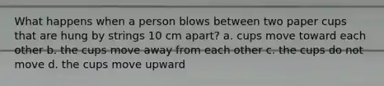 What happens when a person blows between two paper cups that are hung by strings 10 cm apart? a. cups move toward each other b. the cups move away from each other c. the cups do not move d. the cups move upward