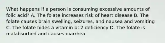 What happens if a person is consuming excessive amounts of folic acid? A. The folate increases risk of heart disease B. The folate causes brain swelling, seizures, and nausea and vomiting C. The folate hides a vitamin b12 deficiency D. The folate is malabsorbed and causes diarrhea