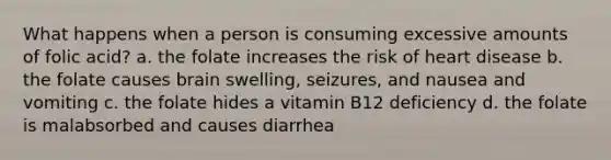 What happens when a person is consuming excessive amounts of folic acid? a. the folate increases the risk of heart disease b. the folate causes brain swelling, seizures, and nausea and vomiting c. the folate hides a vitamin B12 deficiency d. the folate is malabsorbed and causes diarrhea