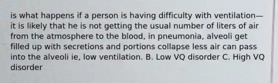 is what happens if a person is having difficulty with ventilation—it is likely that he is not getting the usual number of liters of air from the atmosphere to the blood, in pneumonia, alveoli get filled up with secretions and portions collapse less air can pass into the alveoli ie, low ventilation. B. Low VQ disorder C. High VQ disorder